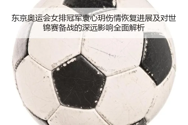 东京奥运会女排冠军袁心玥伤情恢复进展及对世锦赛备战的深远影响全面解析